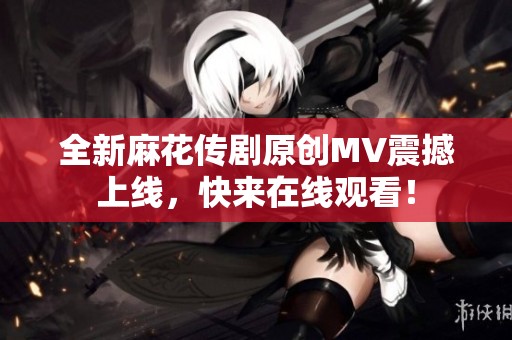 全新麻花传剧原创MV震撼上线，快来在线观看！
