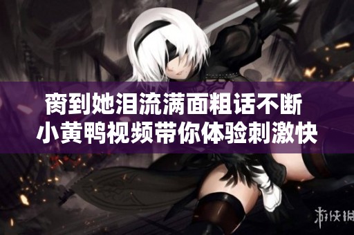 脔到她泪流满面粗话不断 小黄鸭视频带你体验刺激快感