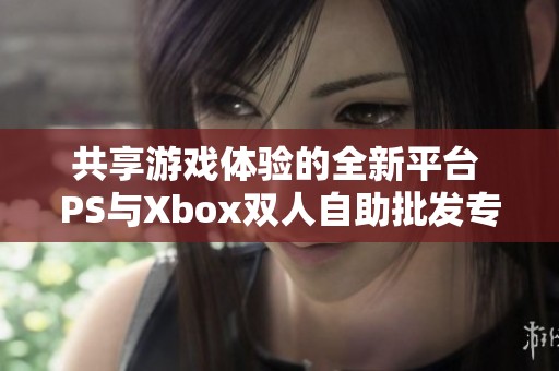 共享游戏体验的全新平台 PS与Xbox双人自助批发专区等你来探秘