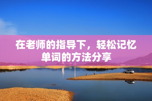在老师的指导下，轻松记忆单词的方法分享