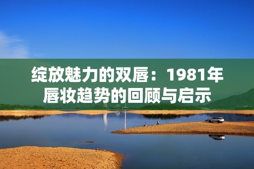 绽放魅力的双唇：1981年唇妆趋势的回顾与启示