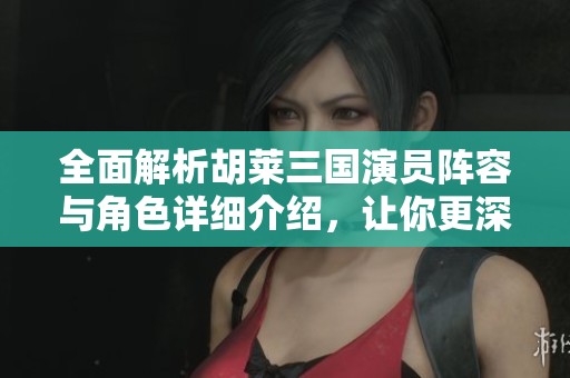 全面解析胡莱三国演员阵容与角色详细介绍，让你更深入了解每个角色背后的故事