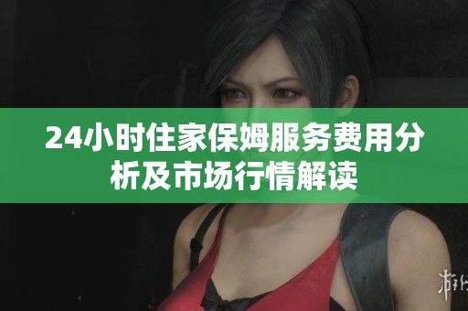 24小时住家保姆服务费用分析及市场行情解读