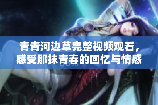 青青河边草完整视频观看，感受那抹青春的回忆与情感