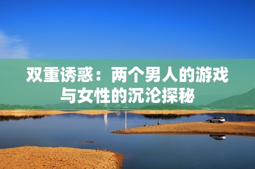 双重诱惑：两个男人的游戏与女性的沉沦探秘