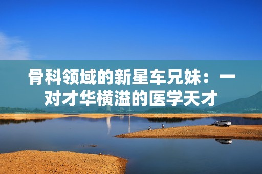 骨科领域的新星车兄妹：一对才华横溢的医学天才