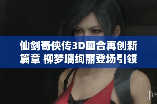 仙剑奇侠传3D回合再创新篇章 柳梦璃绚丽登场引领绮丽仙侠之旅