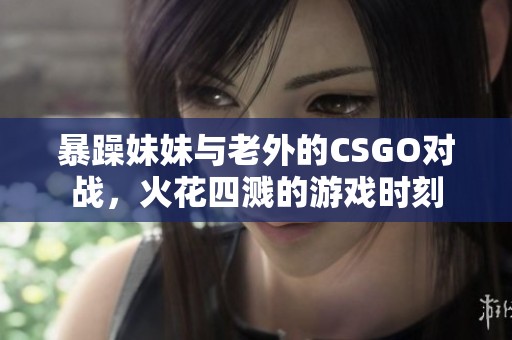 暴躁妹妹与老外的CSGO对战，火花四溅的游戏时刻