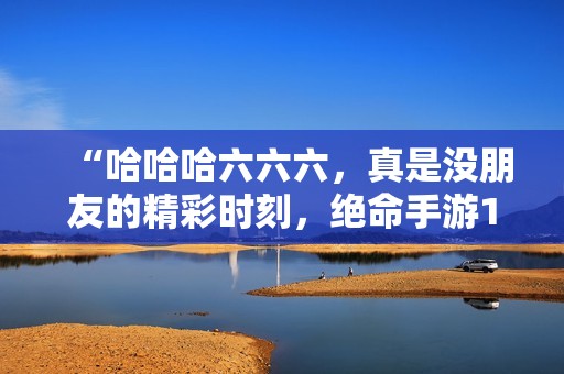 “哈哈哈六六六，真是没朋友的精彩时刻，绝命手游136集等你来玩”