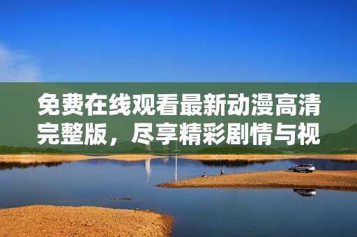 免费在线观看最新动漫高清完整版，尽享精彩剧情与视觉盛宴