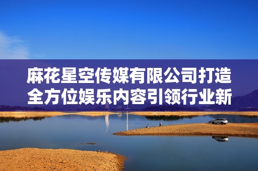 麻花星空传媒有限公司打造全方位娱乐内容引领行业新风潮