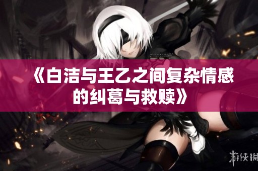 《白洁与王乙之间复杂情感的纠葛与救赎》