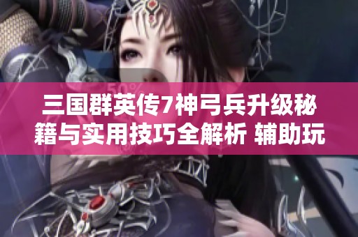 三国群英传7神弓兵升级秘籍与实用技巧全解析 辅助玩家快速成长