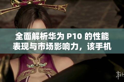 全面解析华为 P10 的性能表现与市场影响力，该手机是否值得购买