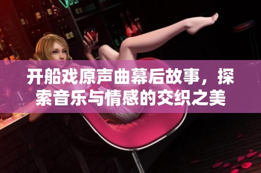开船戏原声曲幕后故事，探索音乐与情感的交织之美