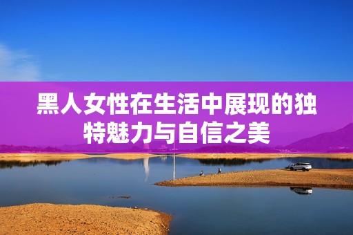 黑人女性在生活中展现的独特魅力与自信之美