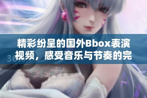 精彩纷呈的国外Bbox表演视频，感受音乐与节奏的完美结合
