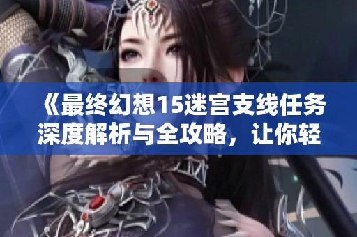 《最终幻想15迷宫支线任务深度解析与全攻略，让你轻松征服迷失之境》