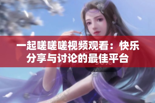 一起嗟嗟嗟视频观看：快乐分享与讨论的最佳平台