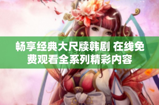 畅享经典大尺牍韩剧 在线免费观看全系列精彩内容