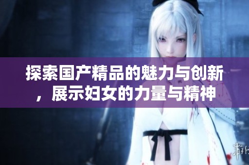 探索国产精品的魅力与创新，展示妇女的力量与精神