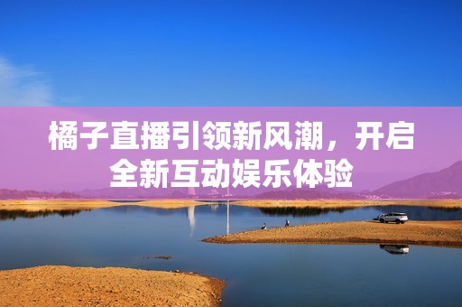 橘子直播引领新风潮，开启全新互动娱乐体验