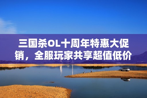 三国杀OL十周年特惠大促销，全服玩家共享超值低价优惠活动
