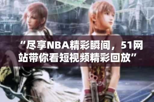 “尽享NBA精彩瞬间，51网站带你看短视频精彩回放”