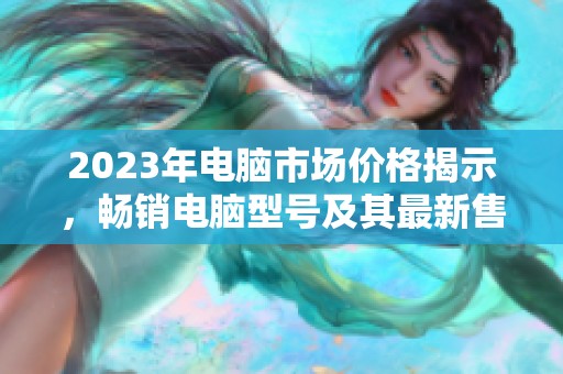 2023年电脑市场价格揭示，畅销电脑型号及其最新售价全面分析与汇总