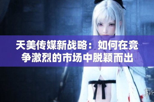 天美传媒新战略：如何在竞争激烈的市场中脱颖而出