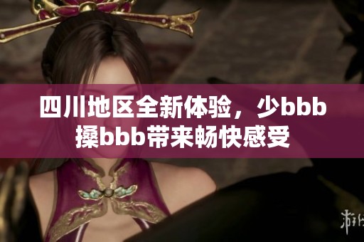 四川地区全新体验，少bbb搡bbb带来畅快感受