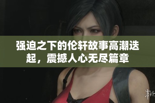 强迫之下的伦轩故事高潮迭起，震撼人心无尽篇章