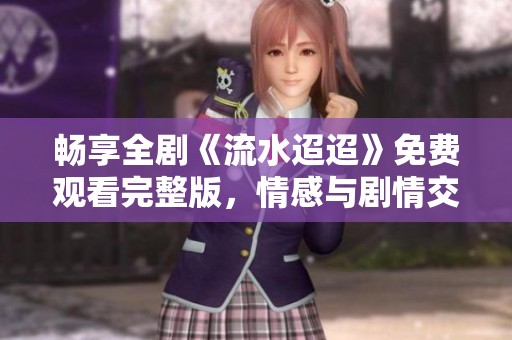 畅享全剧《流水迢迢》免费观看完整版，情感与剧情交织的精彩之旅