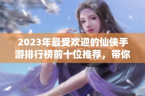 2023年最受欢迎的仙侠手游排行榜前十位推荐，带你领略仙侠世界的魅力与精彩