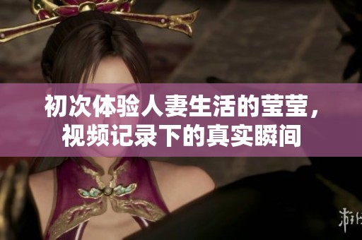 初次体验人妻生活的莹莹，视频记录下的真实瞬间
