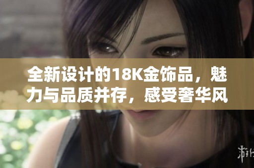 全新设计的18K金饰品，魅力与品质并存，感受奢华风尚