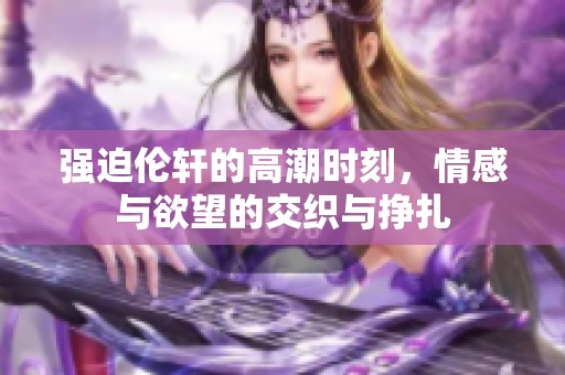 强迫伦轩的高潮时刻，情感与欲望的交织与挣扎