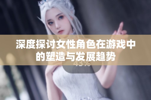 深度探讨女性角色在游戏中的塑造与发展趋势