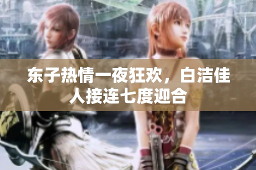 东子热情一夜狂欢，白洁佳人接连七度迎合