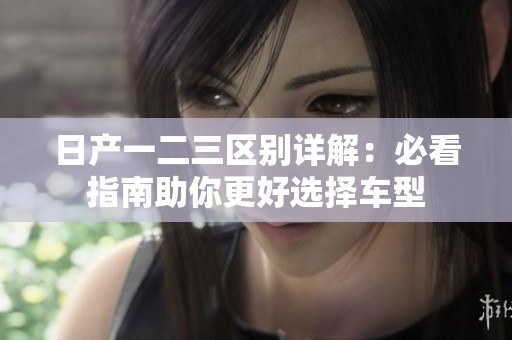 日产一二三区别详解：必看指南助你更好选择车型