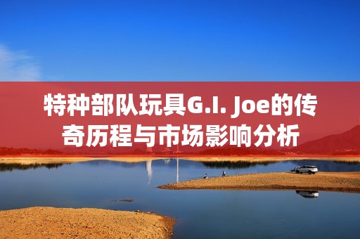 特种部队玩具G.I. Joe的传奇历程与市场影响分析