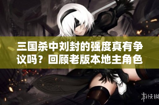 三国杀中刘封的强度真有争议吗？回顾老版本地主角色的强大表现与影响力解析