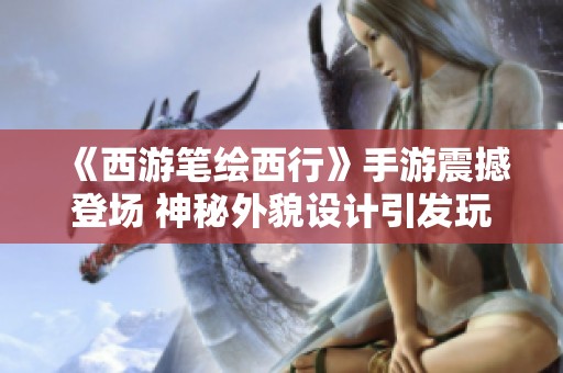 《西游笔绘西行》手游震撼登场 神秘外貌设计引发玩家热切期待