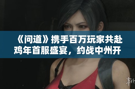 《问道》携手百万玩家共赴鸡年首服盛宴，约战中州开启全新冒险旅程