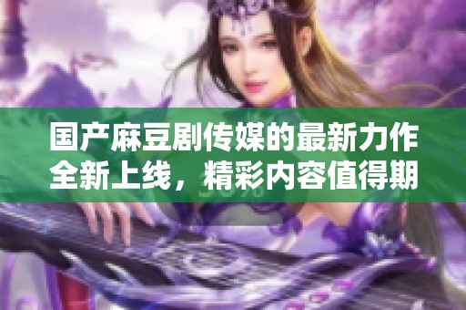 国产麻豆剧传媒的最新力作全新上线，精彩内容值得期待