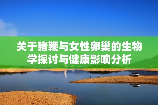 关于猪鞭与女性卵巢的生物学探讨与健康影响分析