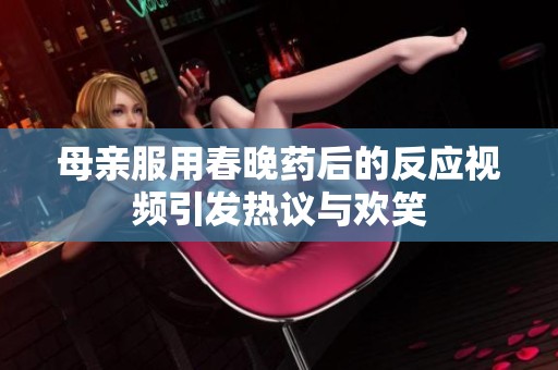 母亲服用春晚药后的反应视频引发热议与欢笑