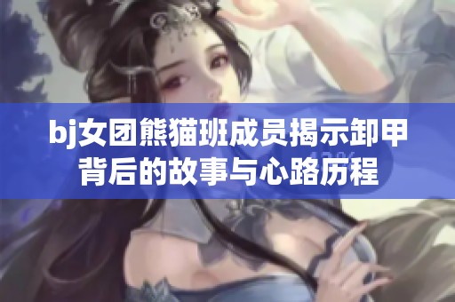 bj女团熊猫班成员揭示卸甲背后的故事与心路历程