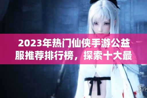 2023年热门仙侠手游公益服推荐排行榜，探索十大最受欢迎的仙侠手游体验