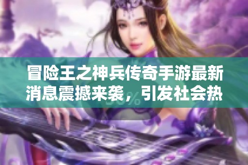 冒险王之神兵传奇手游最新消息震撼来袭，引发社会热议与期待